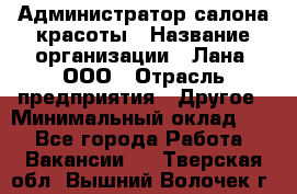 Администратор салона красоты › Название организации ­ Лана, ООО › Отрасль предприятия ­ Другое › Минимальный оклад ­ 1 - Все города Работа » Вакансии   . Тверская обл.,Вышний Волочек г.